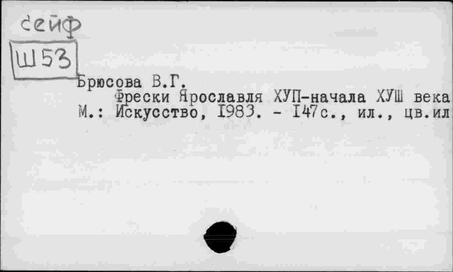 ﻿Ш5Ъ	1
и- ——5рЮС0Ва ß.p. Фрески Ярославля ХУП-начала ХУШ века
М.: Искусство, 1983. - 147с., ил., цв.ил